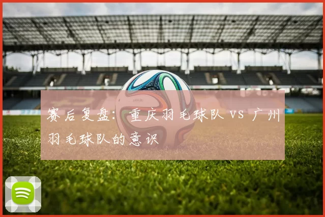 赛后复盘：重庆羽毛球队 vs 广州羽毛球队的意识