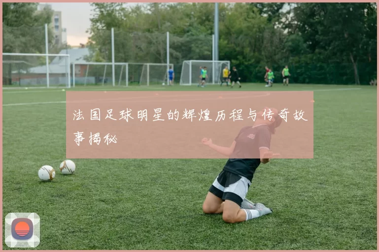 法国足球明星的辉煌历程与传奇故事揭秘