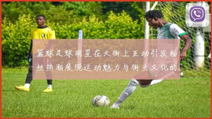 篮球足球明星在大街上互动引发粉丝热潮展现运动魅力与街头文化的完美结合