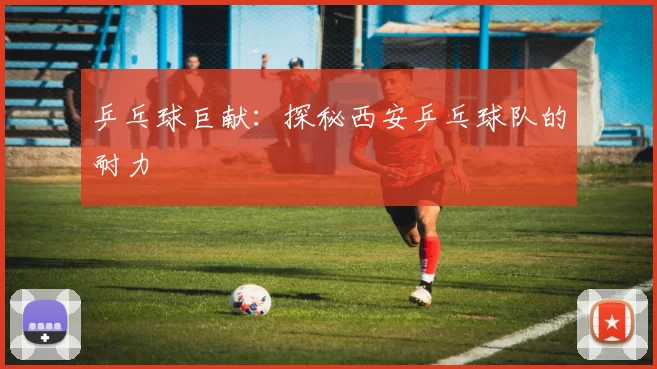 乒乓球巨献：探秘西安乒乓球队的耐力