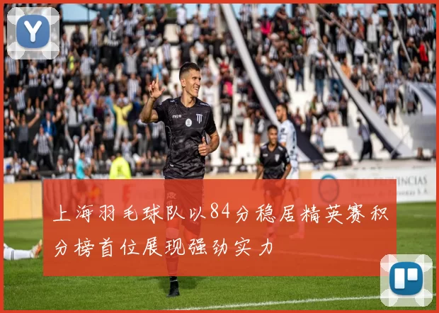 上海羽毛球队以84分稳居精英赛积分榜首位展现强劲实力