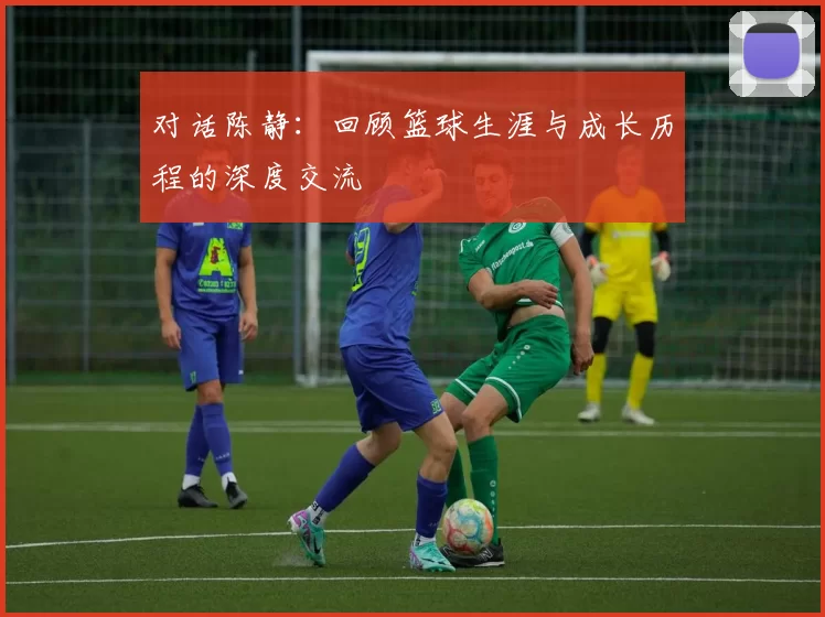 对话陈静：回顾篮球生涯与成长历程的深度交流