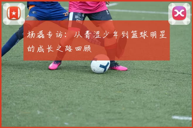 杨磊专访：从青涩少年到篮球明星的成长之路回顾