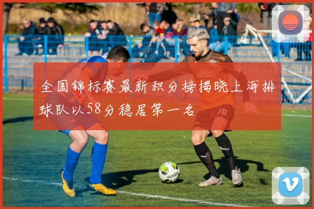 全国锦标赛最新积分榜揭晓上海排球队以58分稳居第一名