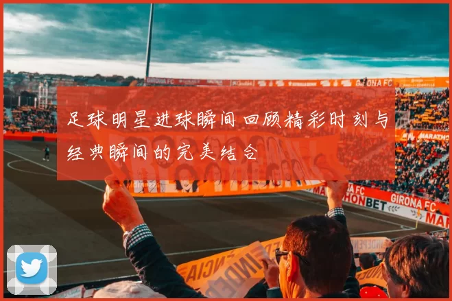 足球明星进球瞬间回顾精彩时刻与经典瞬间的完美结合