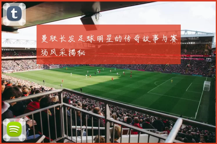 曼联长发足球明星的传奇故事与赛场风采揭秘