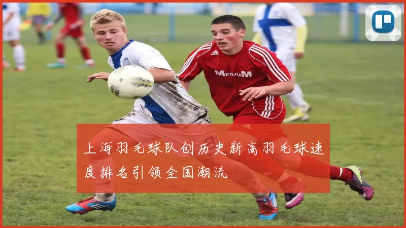 上海羽毛球队创历史新高羽毛球速度排名引领全国潮流